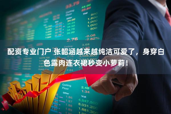 配资专业门户 张韶涵越来越纯洁可爱了，身穿白色露肉连衣裙秒变小萝莉！