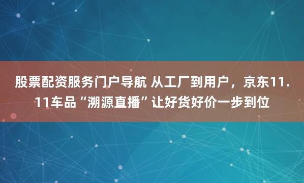 股票配资服务门户导航 从工厂到用户，京东11.11车品“溯源直播”让好货好价一步到位