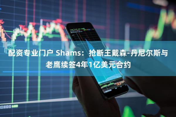 配资专业门户 Shams：抢断王戴森-丹尼尔斯与老鹰续签4年1亿美元合约