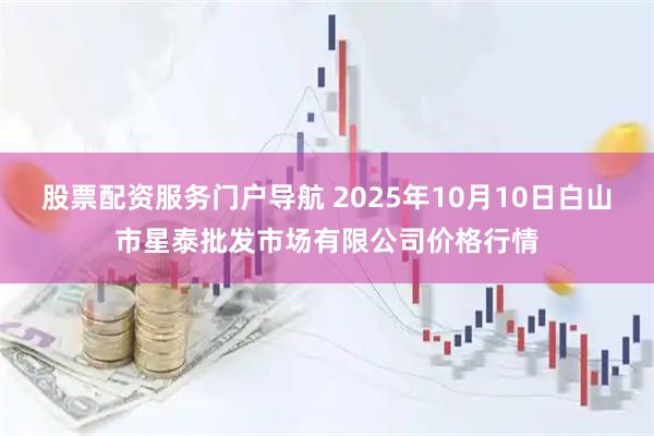 股票配资服务门户导航 2025年10月10日白山市星泰批发市场有限公司价格行情