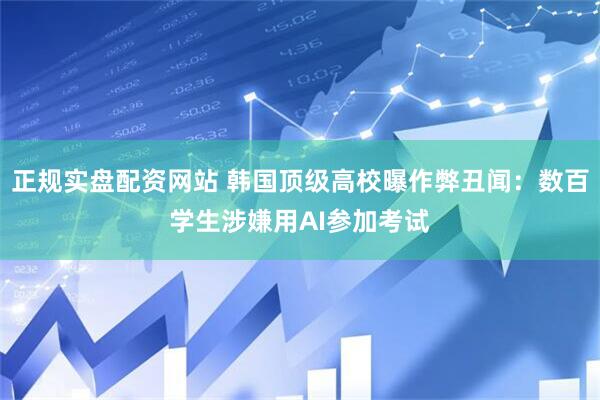 正规实盘配资网站 韩国顶级高校曝作弊丑闻：数百学生涉嫌用AI参加考试