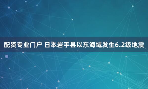 配资专业门户 日本岩手县以东海域发生6.2级地震