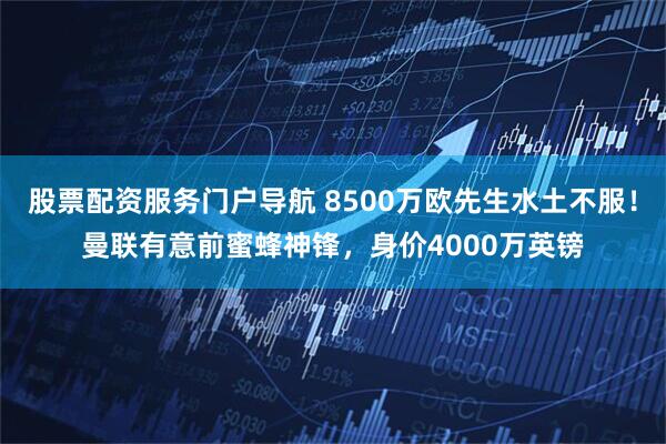 股票配资服务门户导航 8500万欧先生水土不服！曼联有意前蜜蜂神锋，身价4000万英镑