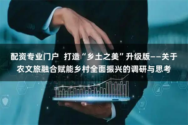 配资专业门户  打造“乡土之美”升级版——关于农文旅融合赋能乡村全面振兴的调研与思考