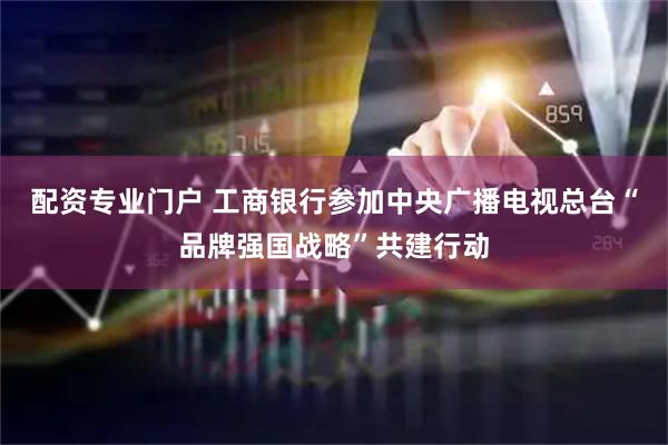 配资专业门户 工商银行参加中央广播电视总台“品牌强国战略”共建行动