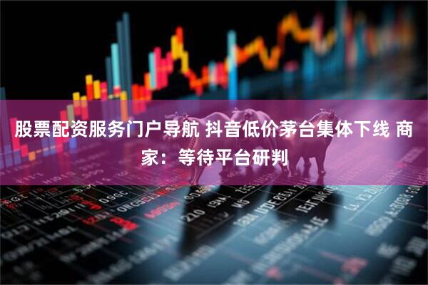 股票配资服务门户导航 抖音低价茅台集体下线 商家：等待平台研判