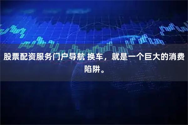 股票配资服务门户导航 换车，就是一个巨大的消费陷阱。