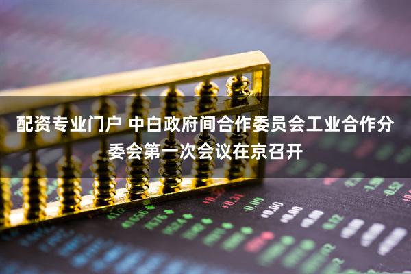 配资专业门户 中白政府间合作委员会工业合作分委会第一次会议在京召开