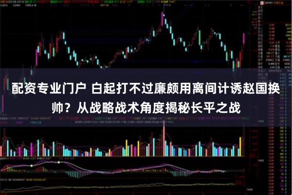 配资专业门户 白起打不过廉颇用离间计诱赵国换帅？从战略战术角度揭秘长平之战