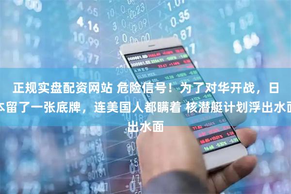 正规实盘配资网站 危险信号！为了对华开战，日本留了一张底牌，连美国人都瞒着 核潜艇计划浮出水面
