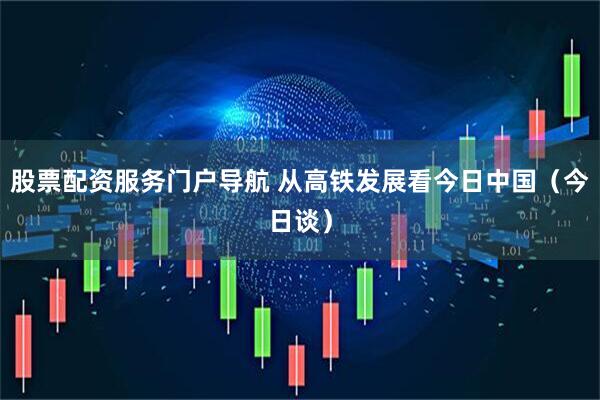 股票配资服务门户导航 从高铁发展看今日中国（今日谈）