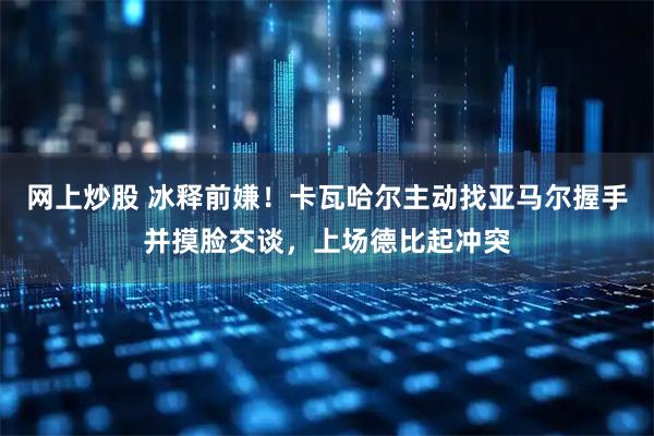 网上炒股 冰释前嫌！卡瓦哈尔主动找亚马尔握手并摸脸交谈，上场德比起冲突