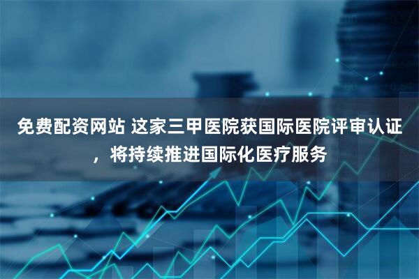 免费配资网站 这家三甲医院获国际医院评审认证，将持续推进国际化医疗服务