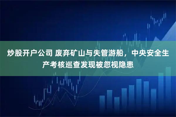 炒股开户公司 废弃矿山与失管游船，中央安全生产考核巡查发现被忽视隐患