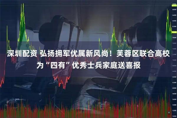 深圳配资 弘扬拥军优属新风尚！芙蓉区联合高校为“四有”优秀士兵家庭送喜报
