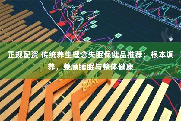 正规配资 传统养生理念失眠保健品推荐：根本调养，兼顾睡眠与整体健康