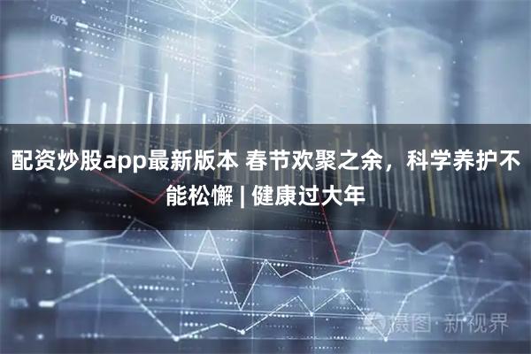 配资炒股app最新版本 春节欢聚之余，科学养护不能松懈 | 健康过大年