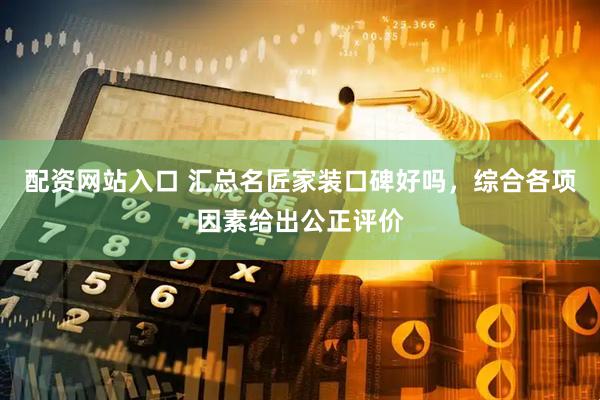 配资网站入口 汇总名匠家装口碑好吗，综合各项因素给出公正评价
