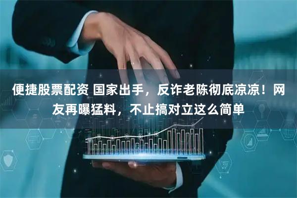 便捷股票配资 国家出手，反诈老陈彻底凉凉！网友再曝猛料，不止搞对立这么简单