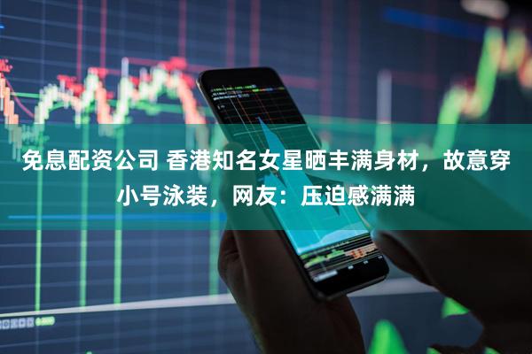 免息配资公司 香港知名女星晒丰满身材，故意穿小号泳装，网友：压迫感满满