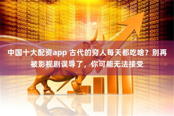 中国十大配资app 古代的穷人每天都吃啥？别再被影视剧误导了，你可能无法接受