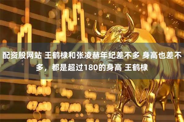 配资股网站 王鹤棣和张凌赫年纪差不多 身高也差不多，都是超过180的身高 王鹤棣