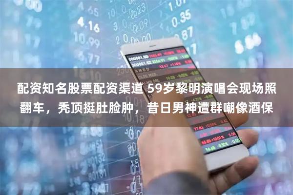 配资知名股票配资渠道 59岁黎明演唱会现场照翻车，秃顶挺肚脸肿，昔日男神遭群嘲像酒保