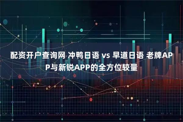 配资开户查询网 冲鸭日语 vs 早道日语 老牌APP与新锐APP的全方位较量