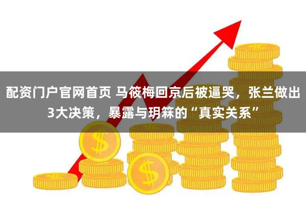配资门户官网首页 马筱梅回京后被逼哭，张兰做出3大决策，暴露与玥箖的“真实关系”