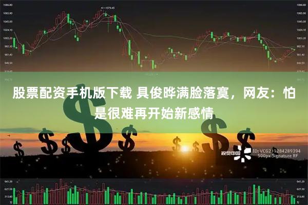 股票配资手机版下载 具俊晔满脸落寞，网友：怕是很难再开始新感情