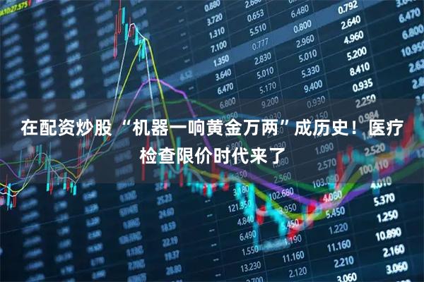 在配资炒股 “机器一响黄金万两”成历史！医疗检查限价时代来了