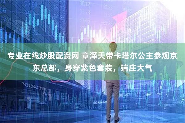 专业在线炒股配资网 章泽天带卡塔尔公主参观京东总部，身穿紫色套装，端庄大气