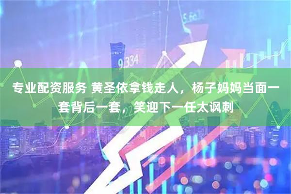 专业配资服务 黄圣依拿钱走人，杨子妈妈当面一套背后一套，笑迎下一任太讽刺