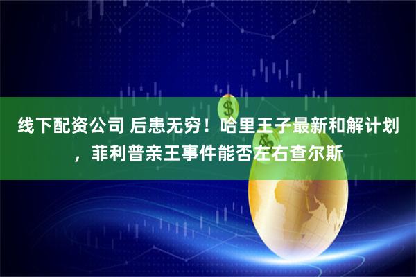 线下配资公司 后患无穷！哈里王子最新和解计划，菲利普亲王事件能否左右查尔斯