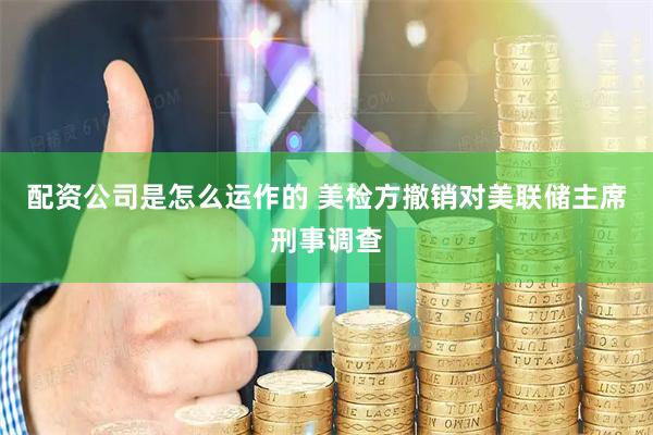 配资公司是怎么运作的 美检方撤销对美联储主席刑事调查